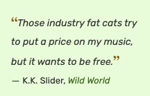 "Those industry fat cats try to put a price on my music, but it wants to be free." ~ K.K. Slider, Wild World